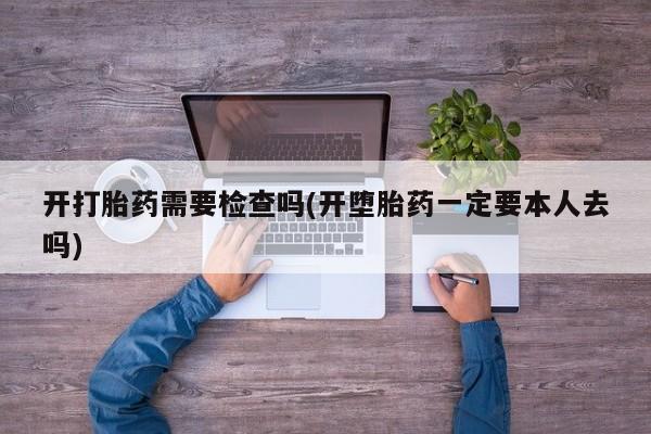 堕胎药咨询购买开打胎药需要检查吗(开堕胎药一定要本人去吗)