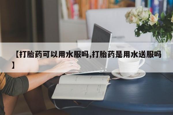 堕胎药咨询购买【打胎药可以用水服吗,打胎药是用水送服吗】