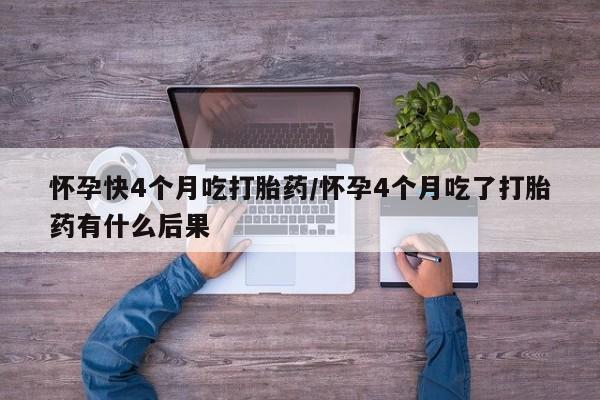 堕胎药咨询购买怀孕快4个月吃打胎药/怀孕4个月吃了打胎药有什么后果