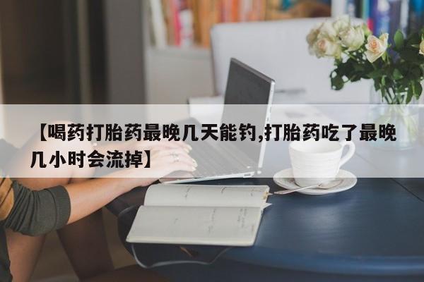 堕胎药咨询购买【喝药打胎药最晚几天能钓,打胎药吃了最晚几小时会流掉】