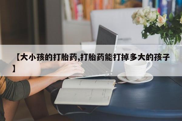 堕胎药咨询购买【大小孩的打胎药,打胎药能打掉多大的孩子】