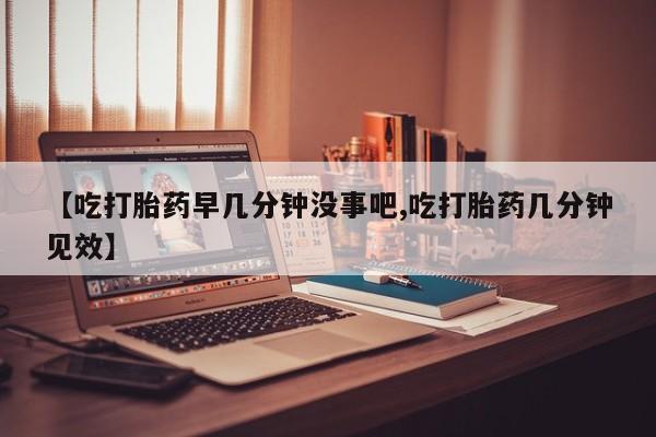 堕胎药咨询购买【吃打胎药早几分钟没事吧,吃打胎药几分钟见效】