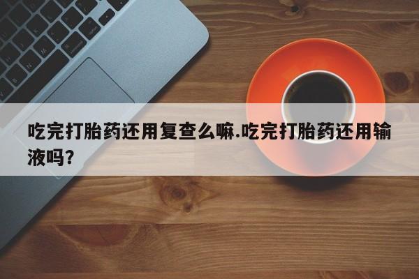 堕胎药咨询购买吃完打胎药还用复查么嘛.吃完打胎药还用输液吗？