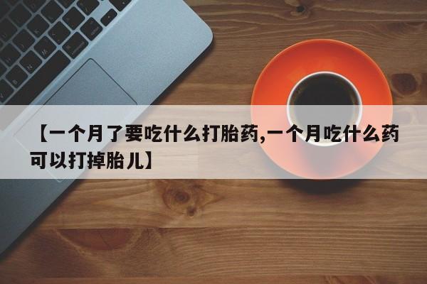 堕胎药咨询购买【一个月了要吃什么打胎药,一个月吃什么药可以打掉胎儿】