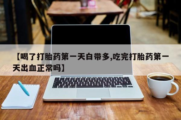 堕胎药咨询购买【喝了打胎药第一天白带多,吃完打胎药第一天出血正常吗】