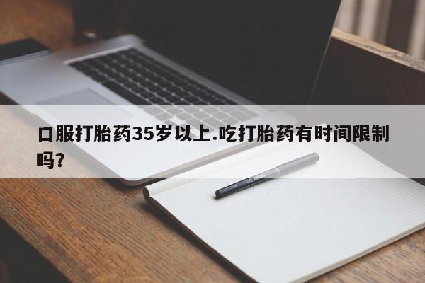 堕胎药咨询购买口服打胎药35岁以上.吃打胎药有时间限制吗？
