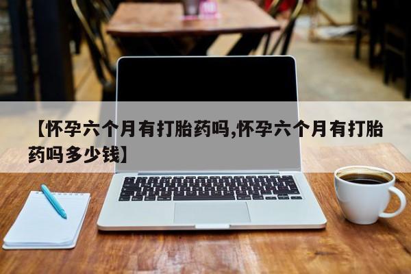 堕胎药咨询购买【怀孕六个月有打胎药吗,怀孕六个月有打胎药吗多少钱】