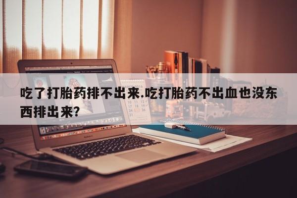 堕胎药咨询购买吃了打胎药排不出来.吃打胎药不出血也没东西排出来？