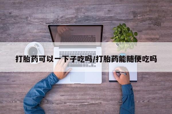 堕胎药咨询购买打胎药可以一下子吃吗/打胎药能随便吃吗