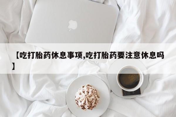 堕胎药咨询购买【吃打胎药休息事项,吃打胎药要注意休息吗】