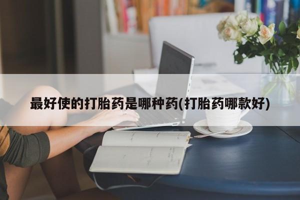 堕胎药咨询购买最好使的打胎药是哪种药(打胎药哪款好)
