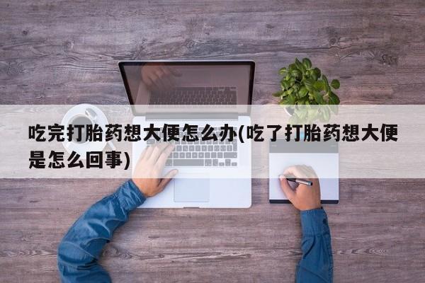 堕胎药咨询购买吃完打胎药想大便怎么办(吃了打胎药想大便是怎么回事)