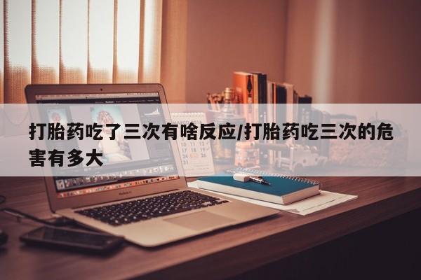 堕胎药咨询购买打胎药吃了三次有啥反应/打胎药吃三次的危害有多大