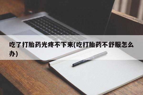 堕胎药咨询购买吃了打胎药光疼不下来(吃打胎药不舒服怎么办)