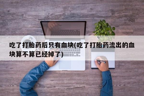 堕胎药咨询购买吃了打胎药后只有血块(吃了打胎药流出的血块算不算已经掉了)