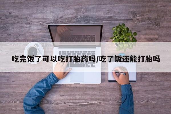 堕胎药咨询购买吃完饭了可以吃打胎药吗/吃了饭还能打胎吗