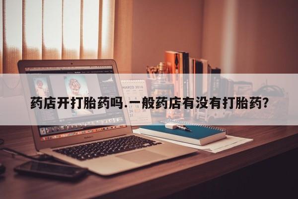 堕胎药咨询购买药店开打胎药吗.一般药店有没有打胎药？