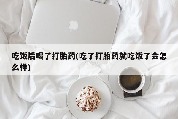 堕胎药咨询购买吃饭后喝了打胎药(吃了打胎药就吃饭了会怎么样)