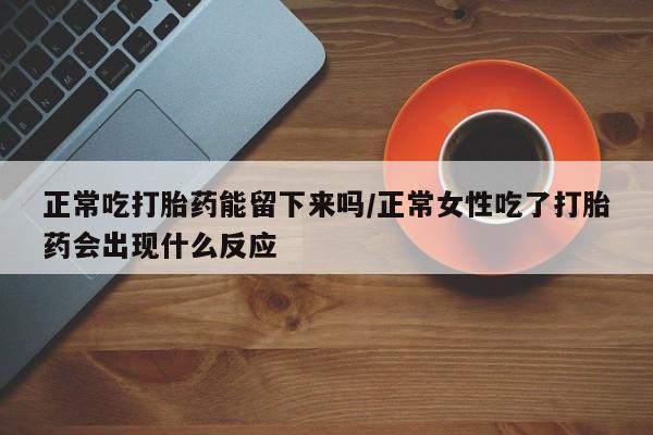 堕胎药咨询购买正常吃打胎药能留下来吗/正常女性吃了打胎药会出现什么反应