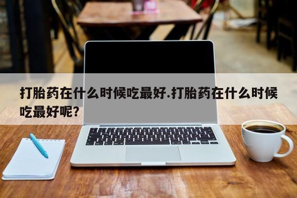 堕胎药咨询购买打胎药在什么时候吃最好.打胎药在什么时候吃最好呢？