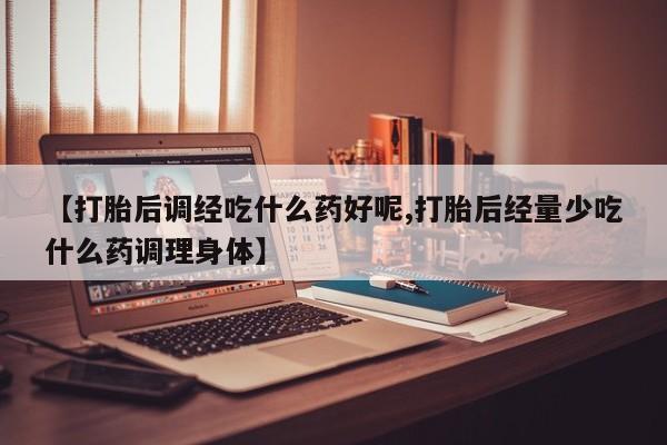 堕胎药咨询购买【打胎后调经吃什么药好呢,打胎后经量少吃什么药调理身体】