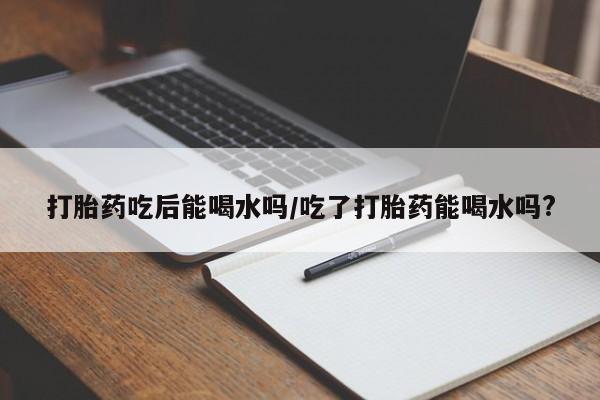 堕胎药咨询购买打胎药吃后能喝水吗/吃了打胎药能喝水吗?