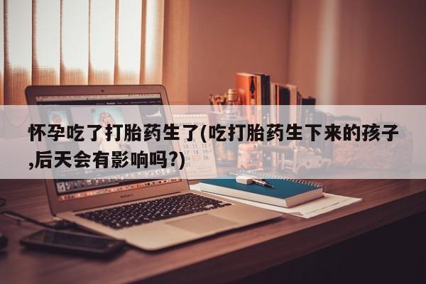 堕胎药咨询购买怀孕吃了打胎药生了(吃打胎药生下来的孩子,后天会有影响吗?)