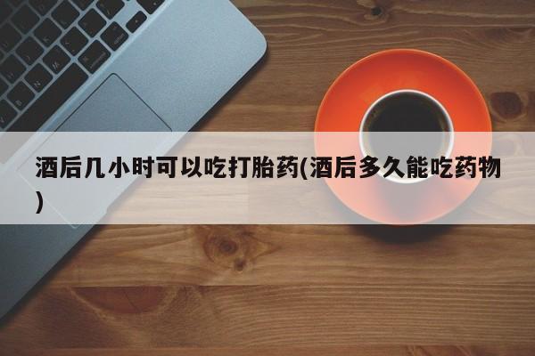 堕胎药咨询购买酒后几小时可以吃打胎药(酒后多久能吃药物)