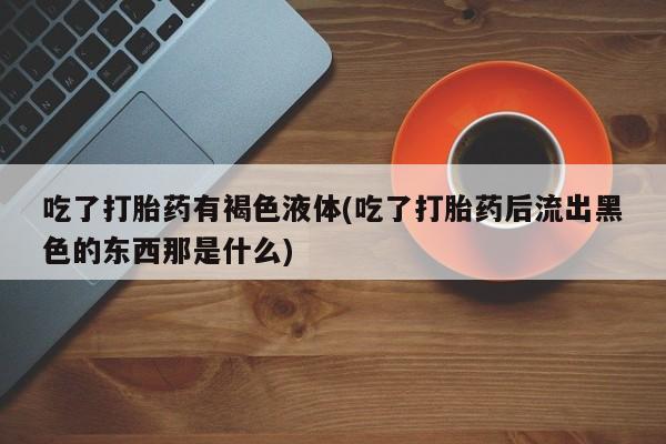 堕胎药咨询购买吃了打胎药有褐色液体(吃了打胎药后流出黑色的东西那是什么)