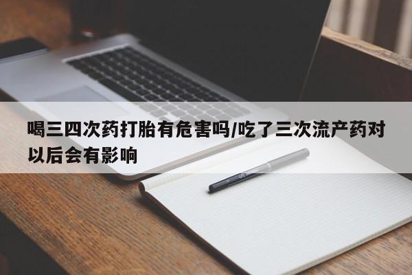 堕胎药咨询购买喝三四次药打胎有危害吗/吃了三次流产药对以后会有影响