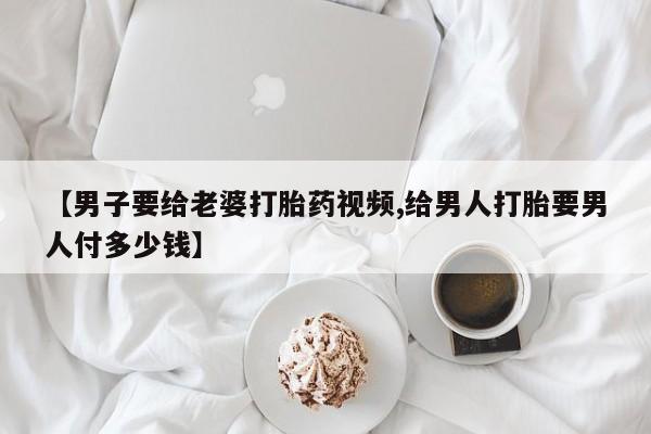 堕胎药咨询购买【男子要给老婆打胎药视频,给男人打胎要男人付多少钱】