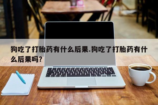 堕胎药咨询购买狗吃了打胎药有什么后果.狗吃了打胎药有什么后果吗？