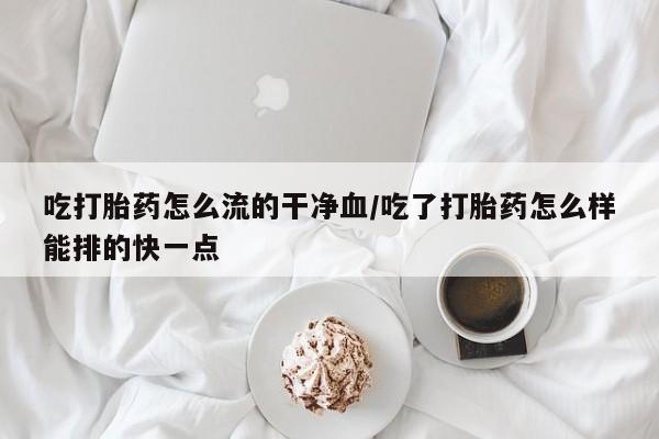 堕胎药咨询购买吃打胎药怎么流的干净血/吃了打胎药怎么样能排的快一点