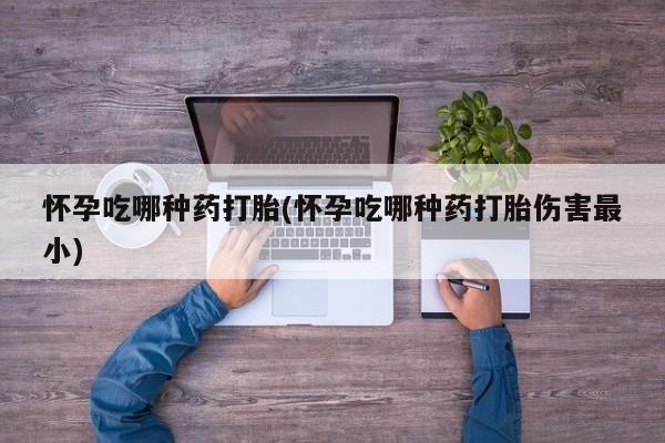 堕胎药咨询购买怀孕吃哪种药打胎(怀孕吃哪种药打胎伤害最小)