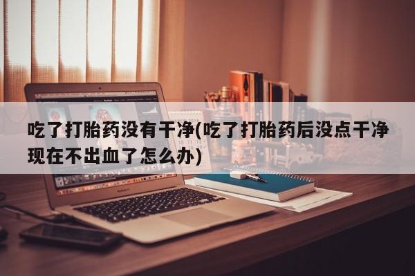 堕胎药咨询购买吃了打胎药没有干净(吃了打胎药后没点干净现在不出血了怎么办)