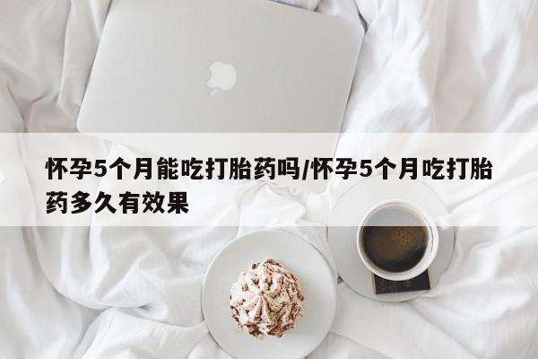 堕胎药咨询购买怀孕5个月能吃打胎药吗/怀孕5个月吃打胎药多久有效果