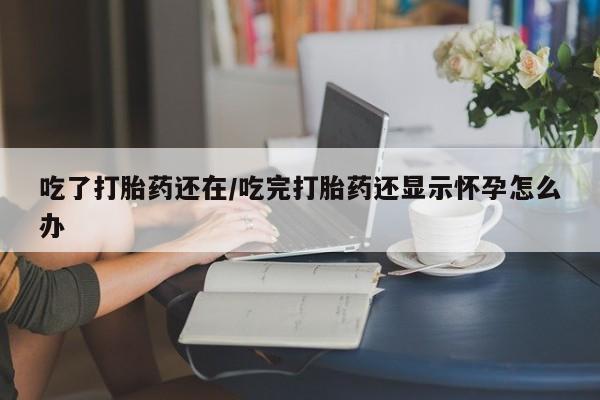 堕胎药咨询购买吃了打胎药还在/吃完打胎药还显示怀孕怎么办
