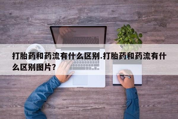 堕胎药咨询购买打胎药和药流有什么区别.打胎药和药流有什么区别图片？
