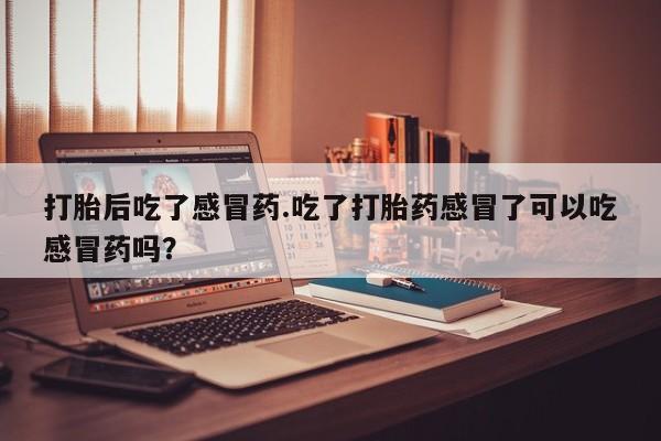 堕胎药咨询购买打胎后吃了感冒药.吃了打胎药感冒了可以吃感冒药吗？