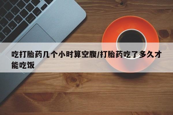 堕胎药咨询购买吃打胎药几个小时算空腹/打胎药吃了多久才能吃饭