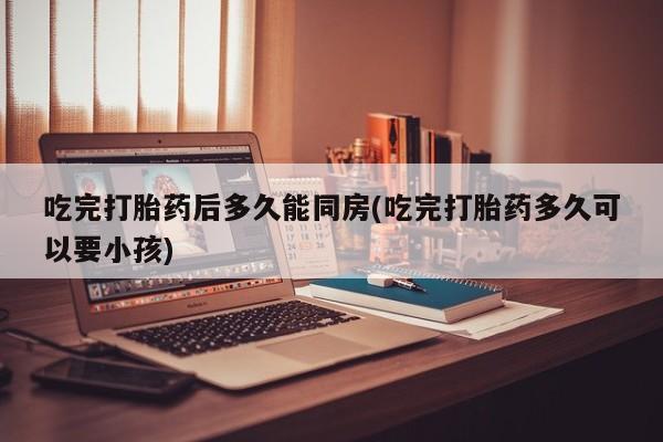 堕胎药咨询购买吃完打胎药后多久能同房(吃完打胎药多久可以要小孩)