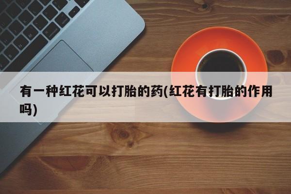 堕胎药咨询购买有一种红花可以打胎的药(红花有打胎的作用吗)
