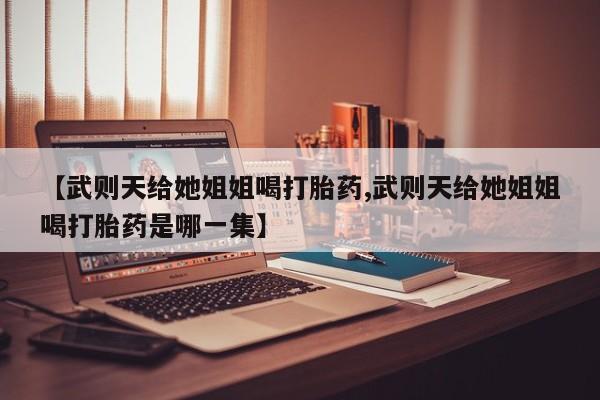 堕胎药咨询购买【武则天给她姐姐喝打胎药,武则天给她姐姐喝打胎药是哪一集】