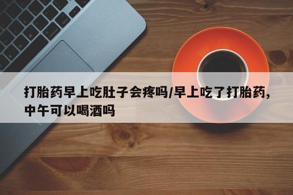 堕胎药咨询购买打胎药早上吃肚子会疼吗/早上吃了打胎药,中午可以喝酒吗