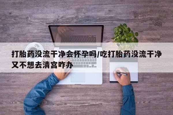 堕胎药咨询购买打胎药没流干净会怀孕吗/吃打胎药没流干净又不想去清宫咋办