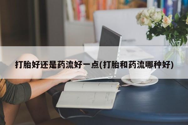 堕胎药咨询购买打胎好还是药流好一点(打胎和药流哪种好)