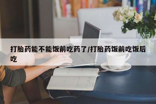 堕胎药咨询购买打胎药能不能饭前吃药了/打胎药饭前吃饭后吃
