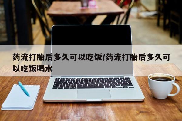 堕胎药咨询购买药流打胎后多久可以吃饭/药流打胎后多久可以吃饭喝水