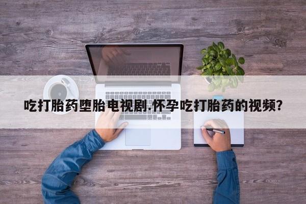 堕胎药咨询购买吃打胎药堕胎电视剧.怀孕吃打胎药的视频？