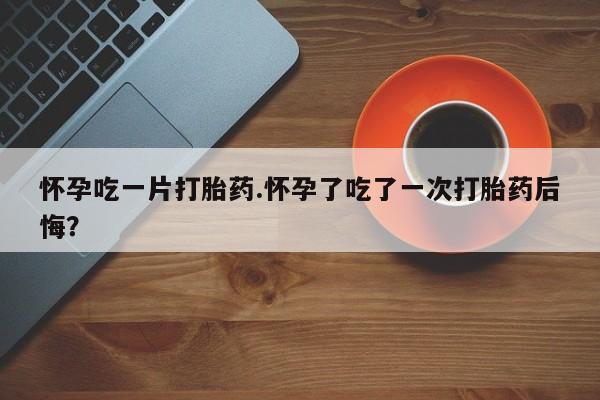 堕胎药咨询购买怀孕吃一片打胎药.怀孕了吃了一次打胎药后悔？